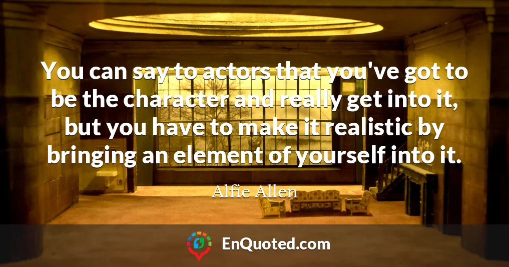 You can say to actors that you've got to be the character and really get into it, but you have to make it realistic by bringing an element of yourself into it.
