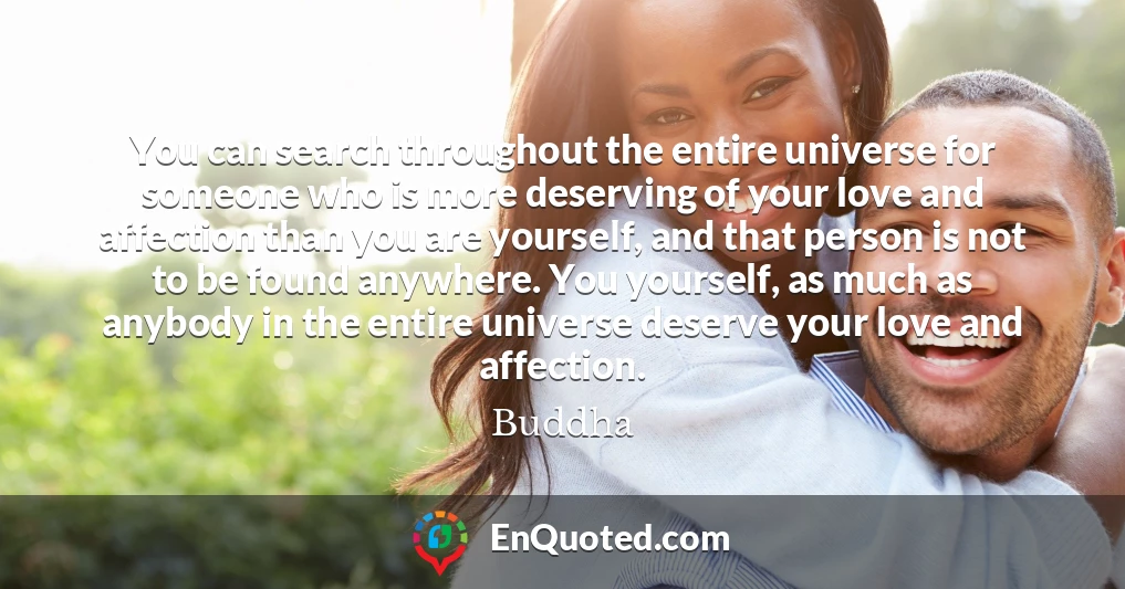 You can search throughout the entire universe for someone who is more deserving of your love and affection than you are yourself, and that person is not to be found anywhere. You yourself, as much as anybody in the entire universe deserve your love and affection.
