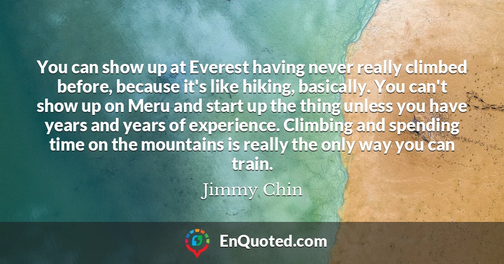 You can show up at Everest having never really climbed before, because it's like hiking, basically. You can't show up on Meru and start up the thing unless you have years and years of experience. Climbing and spending time on the mountains is really the only way you can train.