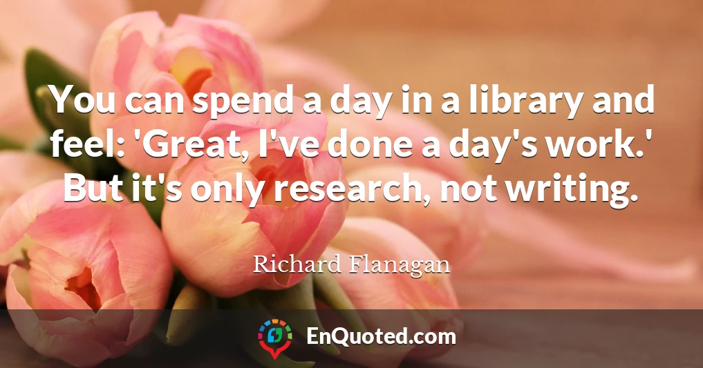 You can spend a day in a library and feel: 'Great, I've done a day's work.' But it's only research, not writing.