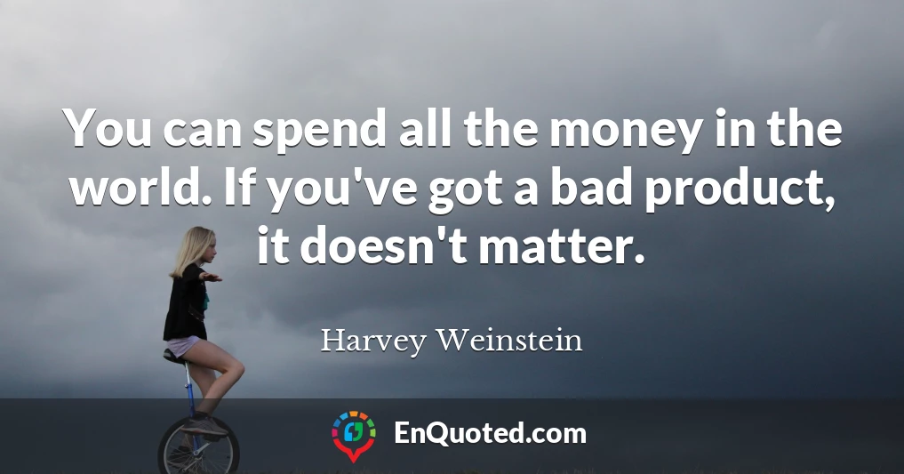 You can spend all the money in the world. If you've got a bad product, it doesn't matter.