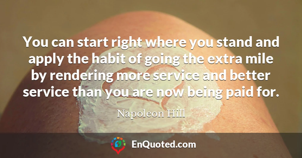 You can start right where you stand and apply the habit of going the extra mile by rendering more service and better service than you are now being paid for.