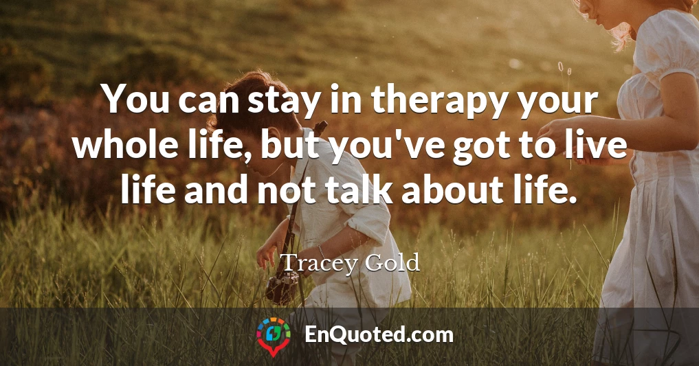 You can stay in therapy your whole life, but you've got to live life and not talk about life.