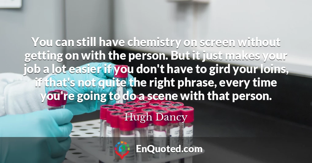 You can still have chemistry on screen without getting on with the person. But it just makes your job a lot easier if you don't have to gird your loins, if that's not quite the right phrase, every time you're going to do a scene with that person.