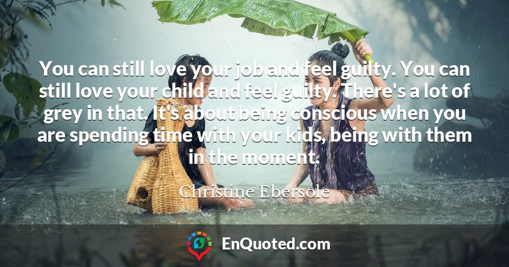 You can still love your job and feel guilty. You can still love your child and feel guilty. There's a lot of grey in that. It's about being conscious when you are spending time with your kids, being with them in the moment.