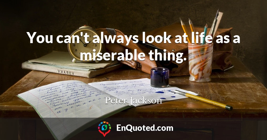 You can't always look at life as a miserable thing.
