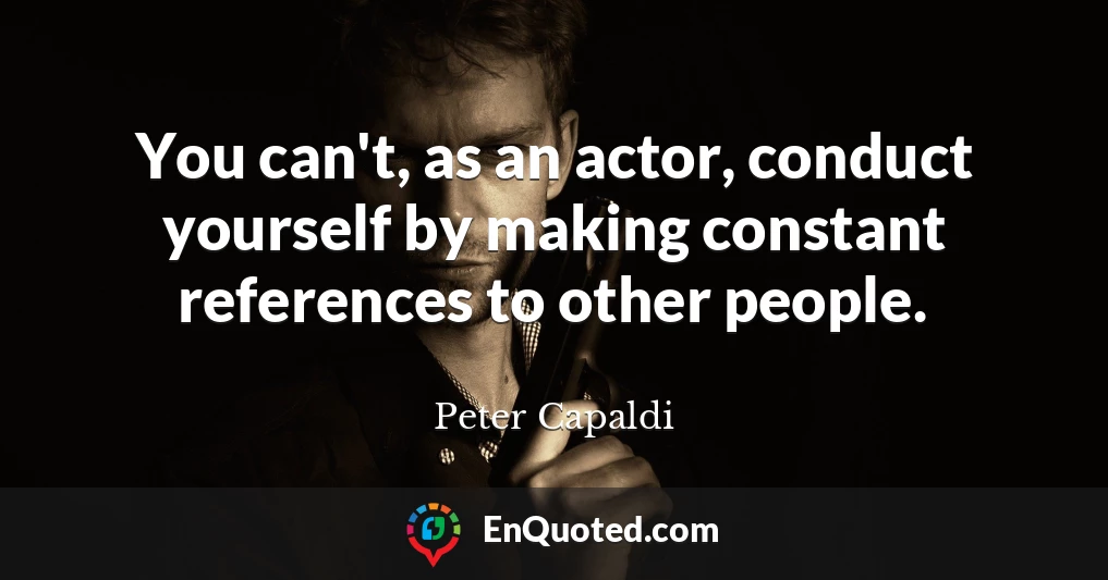 You can't, as an actor, conduct yourself by making constant references to other people.