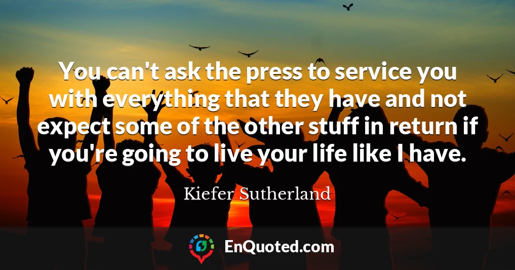 You can't ask the press to service you with everything that they have and not expect some of the other stuff in return if you're going to live your life like I have.