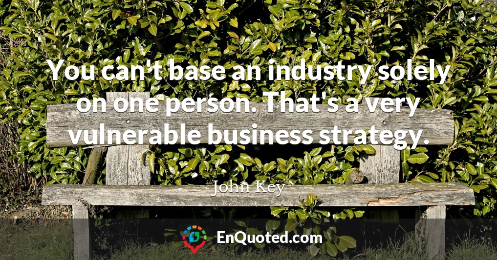 You can't base an industry solely on one person. That's a very vulnerable business strategy.