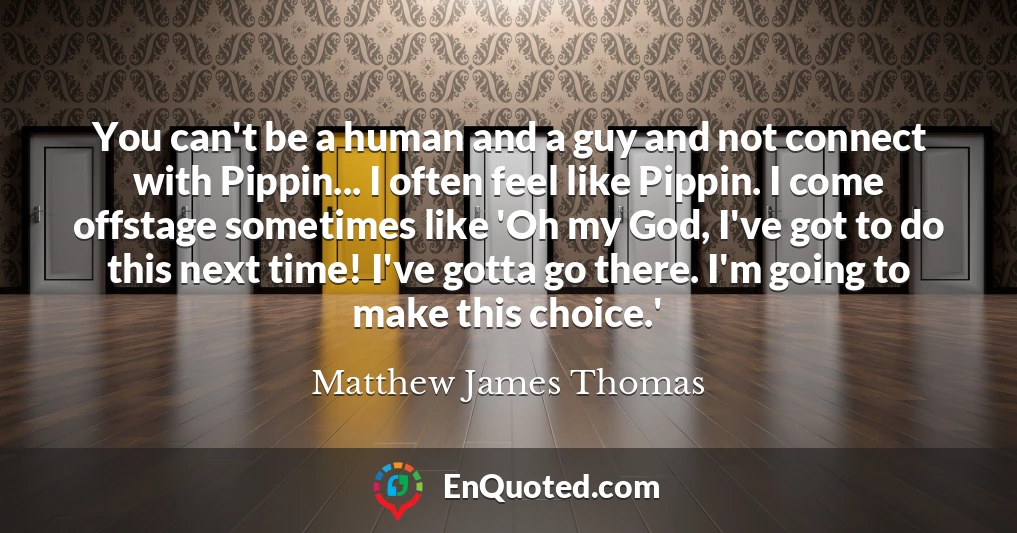 You can't be a human and a guy and not connect with Pippin... I often feel like Pippin. I come offstage sometimes like 'Oh my God, I've got to do this next time! I've gotta go there. I'm going to make this choice.'