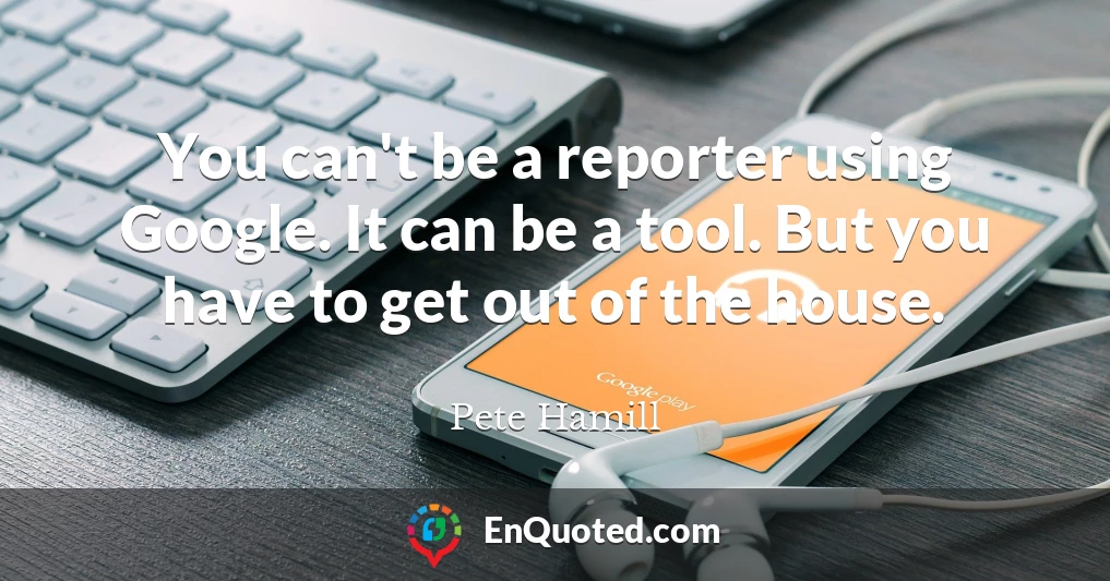 You can't be a reporter using Google. It can be a tool. But you have to get out of the house.