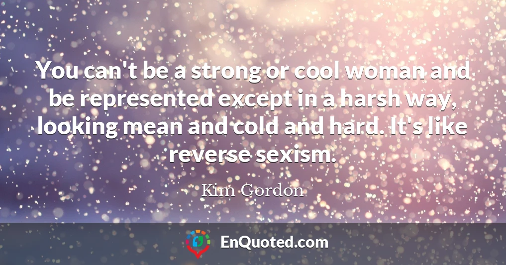 You can't be a strong or cool woman and be represented except in a harsh way, looking mean and cold and hard. It's like reverse sexism.