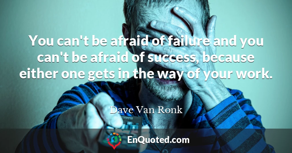 You can't be afraid of failure and you can't be afraid of success, because either one gets in the way of your work.