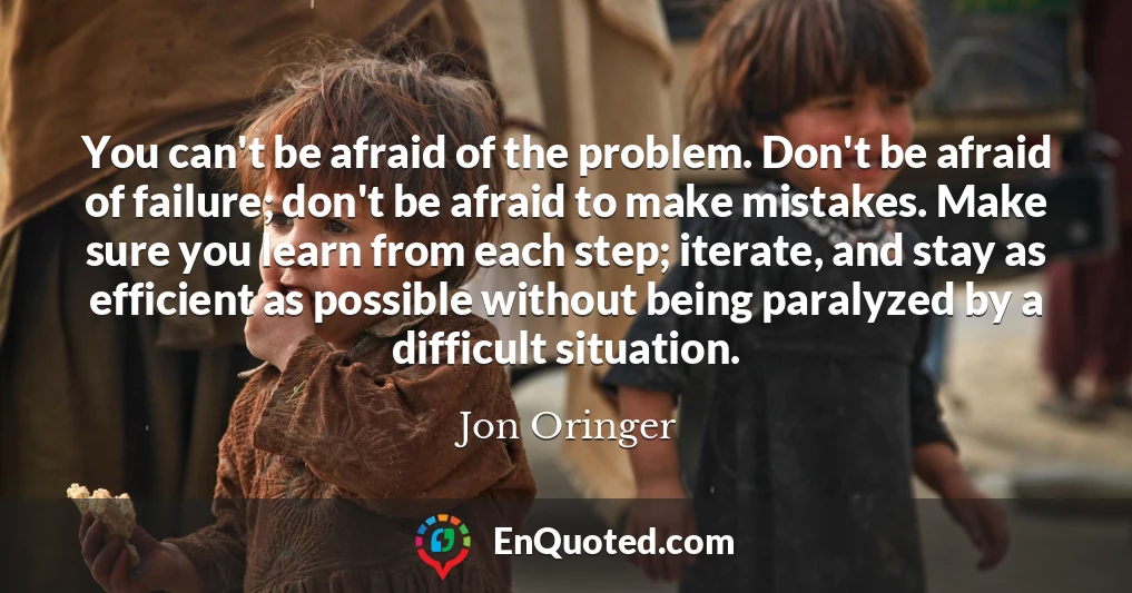 You can't be afraid of the problem. Don't be afraid of failure; don't be afraid to make mistakes. Make sure you learn from each step; iterate, and stay as efficient as possible without being paralyzed by a difficult situation.
