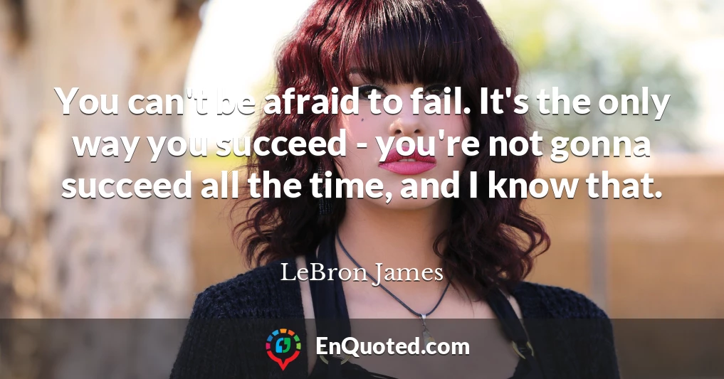 You can't be afraid to fail. It's the only way you succeed - you're not gonna succeed all the time, and I know that.