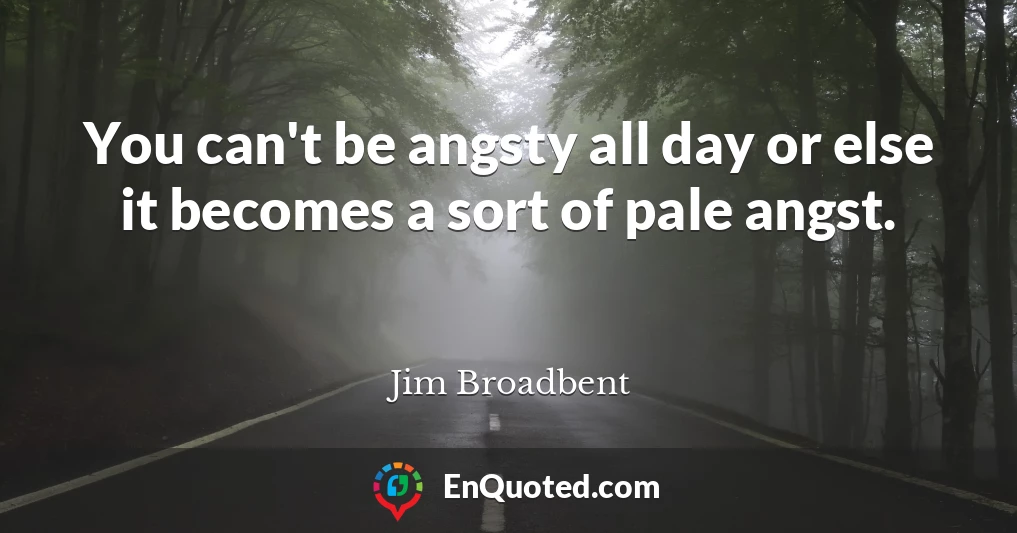 You can't be angsty all day or else it becomes a sort of pale angst.