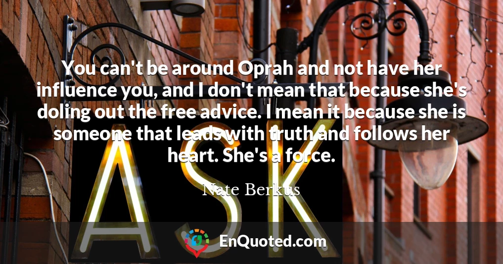 You can't be around Oprah and not have her influence you, and I don't mean that because she's doling out the free advice. I mean it because she is someone that leads with truth and follows her heart. She's a force.