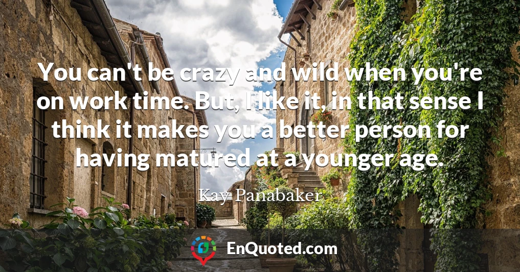 You can't be crazy and wild when you're on work time. But, I like it, in that sense I think it makes you a better person for having matured at a younger age.