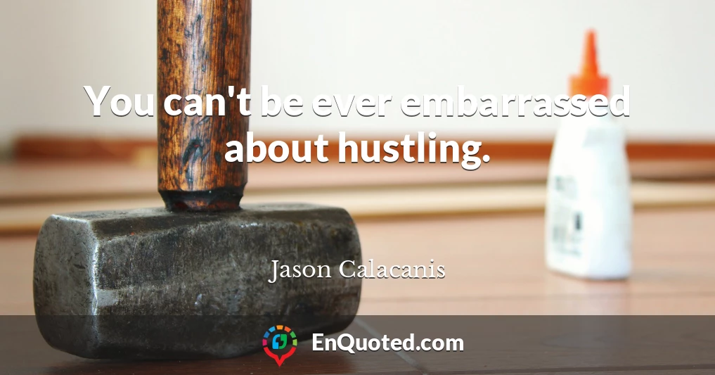 You can't be ever embarrassed about hustling.