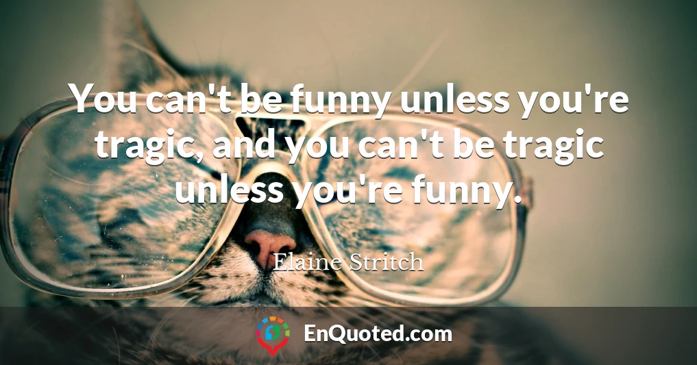 You can't be funny unless you're tragic, and you can't be tragic unless you're funny.