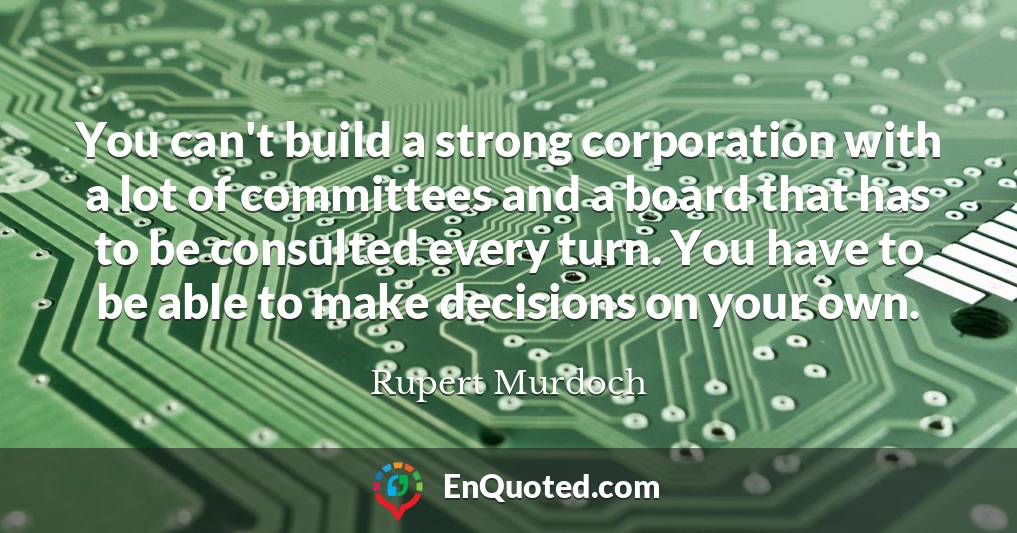 You can't build a strong corporation with a lot of committees and a board that has to be consulted every turn. You have to be able to make decisions on your own.