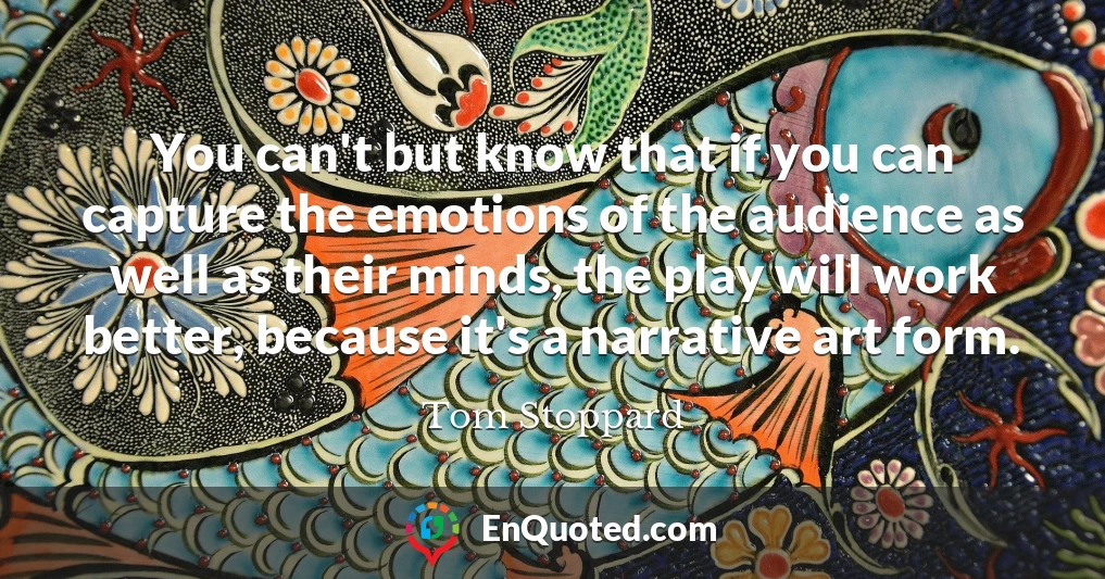 You can't but know that if you can capture the emotions of the audience as well as their minds, the play will work better, because it's a narrative art form.