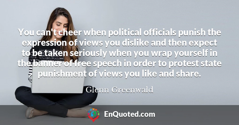 You can't cheer when political officials punish the expression of views you dislike and then expect to be taken seriously when you wrap yourself in the banner of free speech in order to protest state punishment of views you like and share.