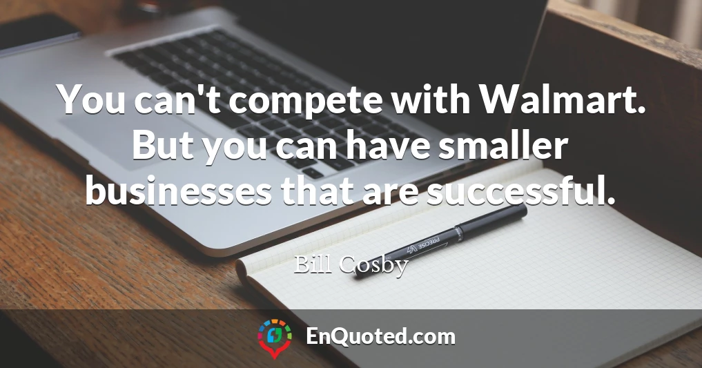You can't compete with Walmart. But you can have smaller businesses that are successful.
