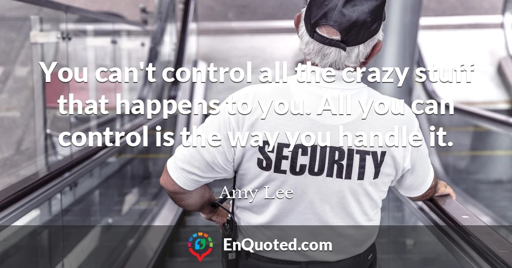 You can't control all the crazy stuff that happens to you. All you can control is the way you handle it.