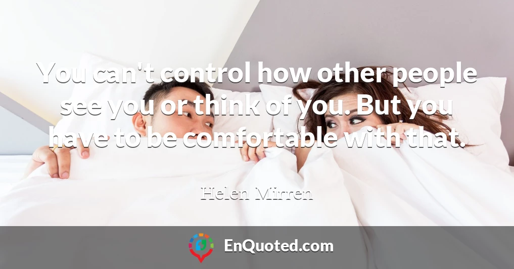 You can't control how other people see you or think of you. But you have to be comfortable with that.