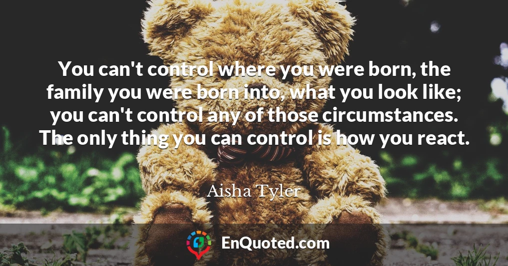 You can't control where you were born, the family you were born into, what you look like; you can't control any of those circumstances. The only thing you can control is how you react.