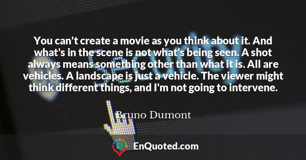 You can't create a movie as you think about it. And what's in the scene is not what's being seen. A shot always means something other than what it is. All are vehicles. A landscape is just a vehicle. The viewer might think different things, and I'm not going to intervene.