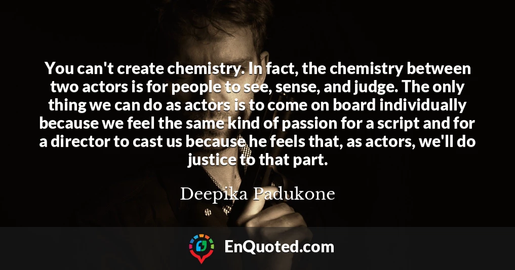 You can't create chemistry. In fact, the chemistry between two actors is for people to see, sense, and judge. The only thing we can do as actors is to come on board individually because we feel the same kind of passion for a script and for a director to cast us because he feels that, as actors, we'll do justice to that part.