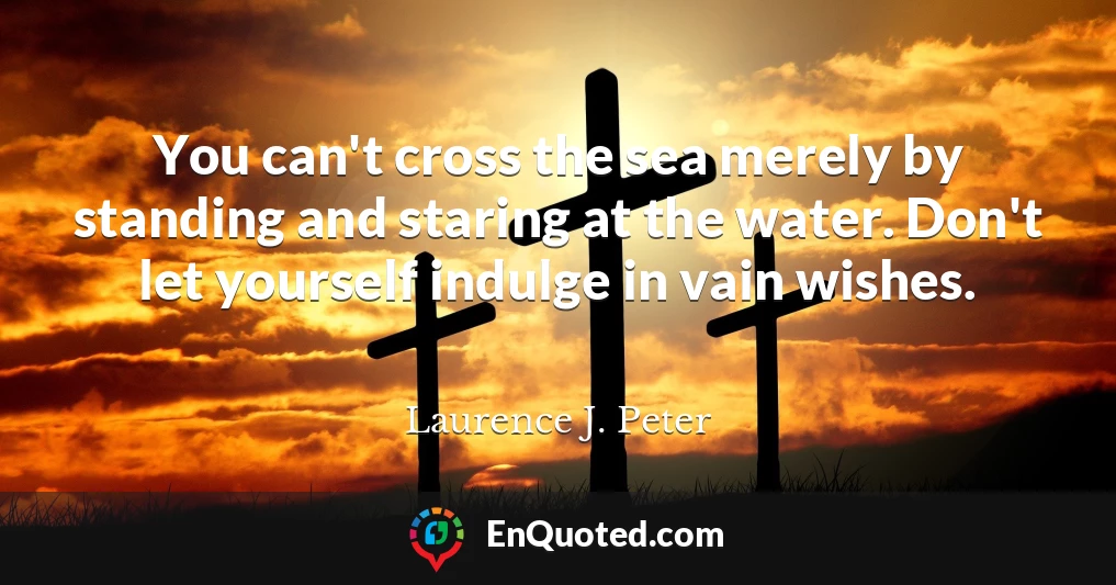 You can't cross the sea merely by standing and staring at the water. Don't let yourself indulge in vain wishes.