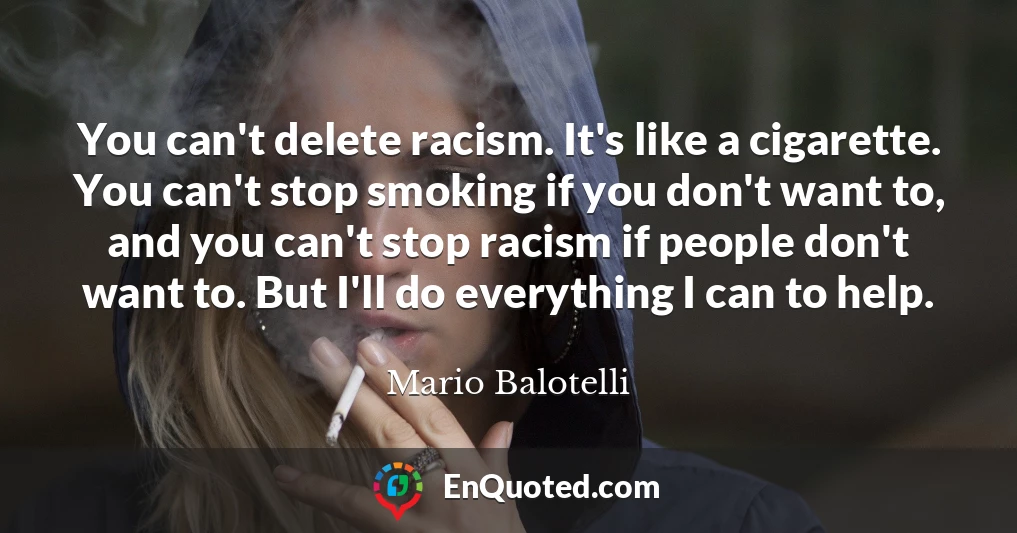 You can't delete racism. It's like a cigarette. You can't stop smoking if you don't want to, and you can't stop racism if people don't want to. But I'll do everything I can to help.