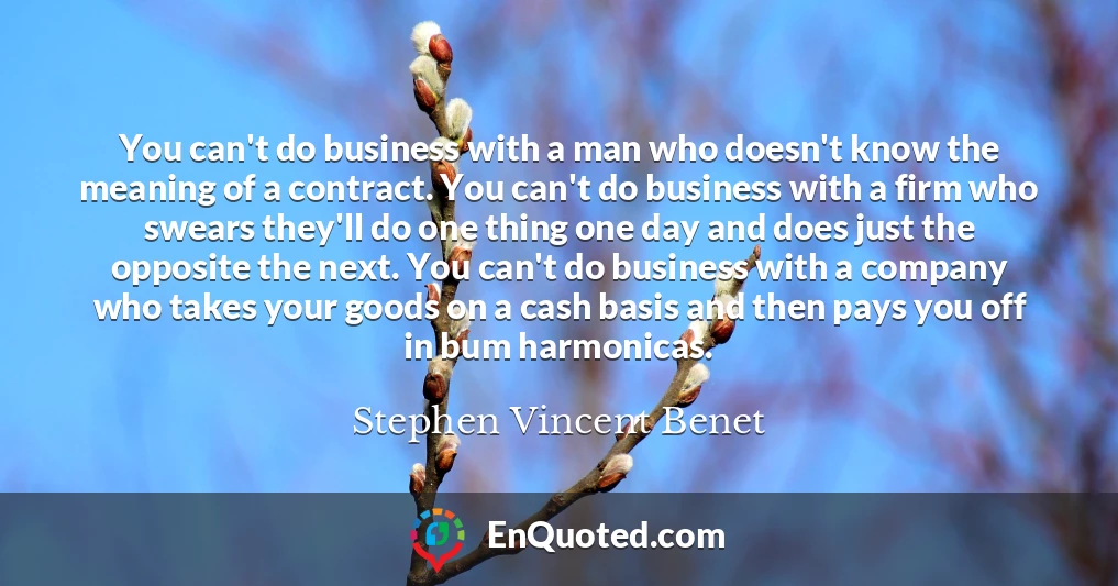 You can't do business with a man who doesn't know the meaning of a contract. You can't do business with a firm who swears they'll do one thing one day and does just the opposite the next. You can't do business with a company who takes your goods on a cash basis and then pays you off in bum harmonicas.