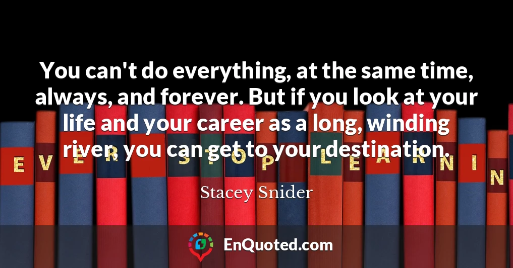 You can't do everything, at the same time, always, and forever. But if you look at your life and your career as a long, winding river, you can get to your destination.