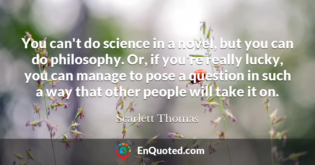 You can't do science in a novel, but you can do philosophy. Or, if you're really lucky, you can manage to pose a question in such a way that other people will take it on.