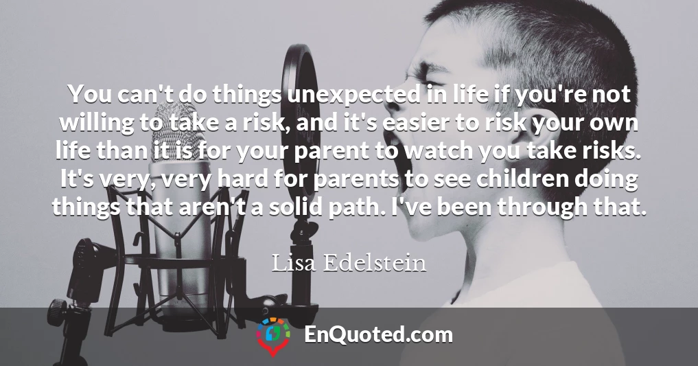 You can't do things unexpected in life if you're not willing to take a risk, and it's easier to risk your own life than it is for your parent to watch you take risks. It's very, very hard for parents to see children doing things that aren't a solid path. I've been through that.