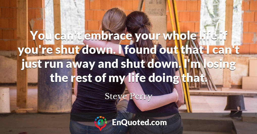 You can't embrace your whole life if you're shut down. I found out that I can't just run away and shut down. I'm losing the rest of my life doing that.