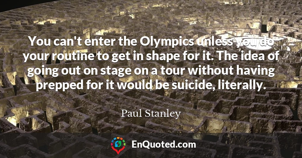 You can't enter the Olympics unless you do your routine to get in shape for it. The idea of going out on stage on a tour without having prepped for it would be suicide, literally.