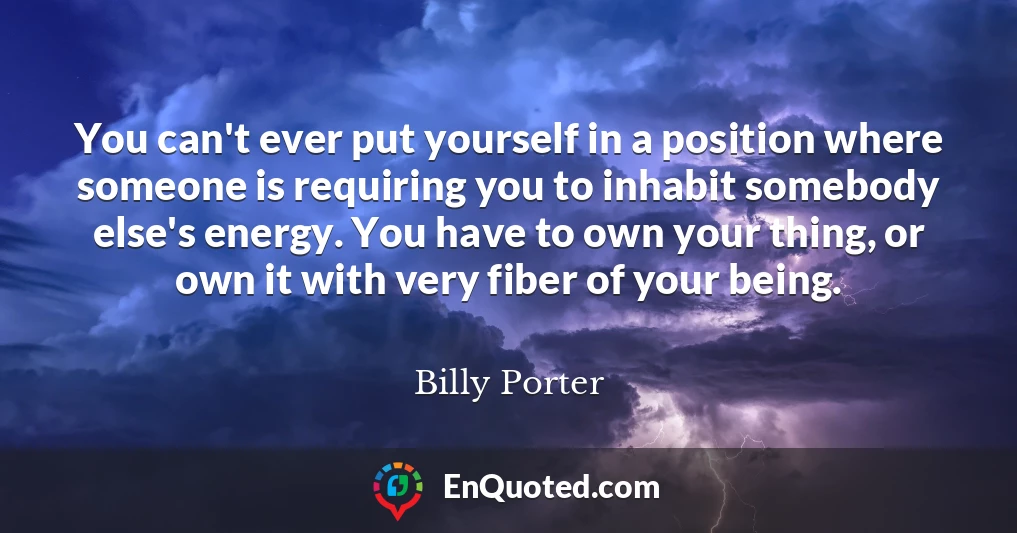 You can't ever put yourself in a position where someone is requiring you to inhabit somebody else's energy. You have to own your thing, or own it with very fiber of your being.
