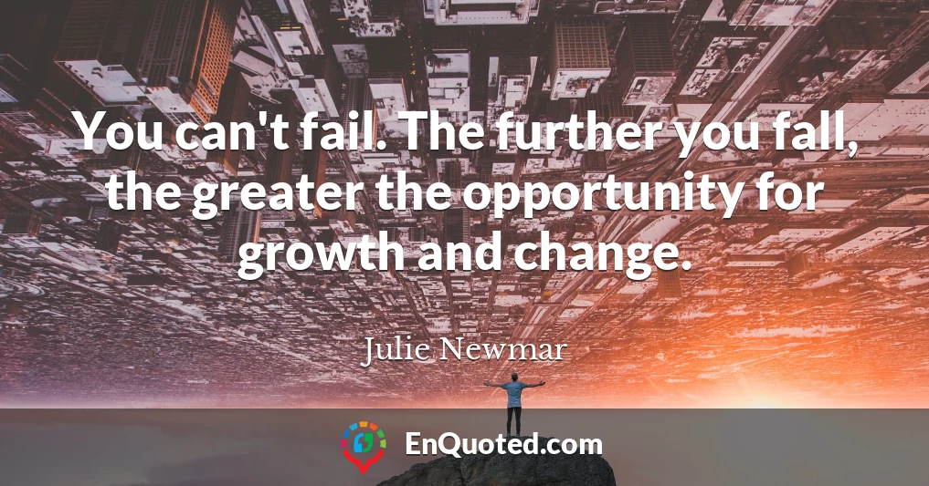 You can't fail. The further you fall, the greater the opportunity for growth and change.