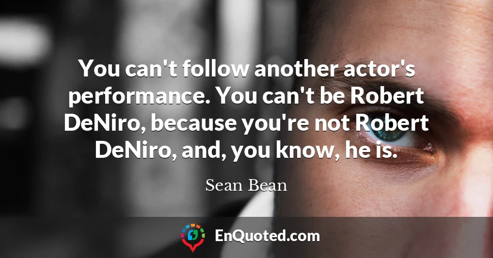 You can't follow another actor's performance. You can't be Robert DeNiro, because you're not Robert DeNiro, and, you know, he is.