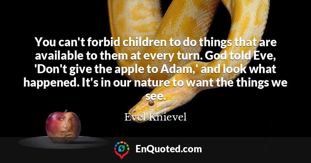 You can't forbid children to do things that are available to them at every turn. God told Eve, 'Don't give the apple to Adam,' and look what happened. It's in our nature to want the things we see.