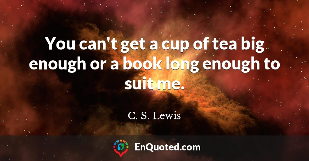 You can't get a cup of tea big enough or a book long enough to suit me.