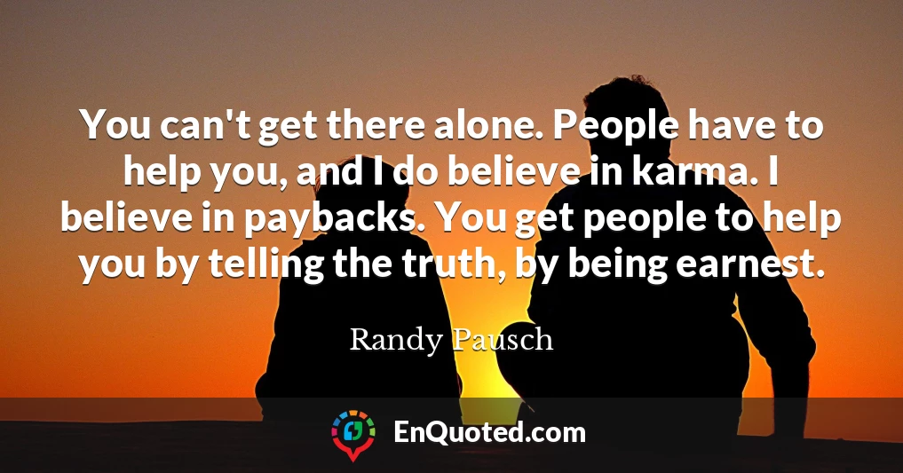You can't get there alone. People have to help you, and I do believe in karma. I believe in paybacks. You get people to help you by telling the truth, by being earnest.