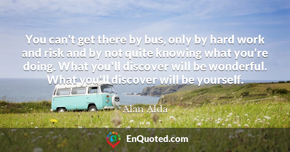You can't get there by bus, only by hard work and risk and by not quite knowing what you're doing. What you'll discover will be wonderful. What you'll discover will be yourself.
