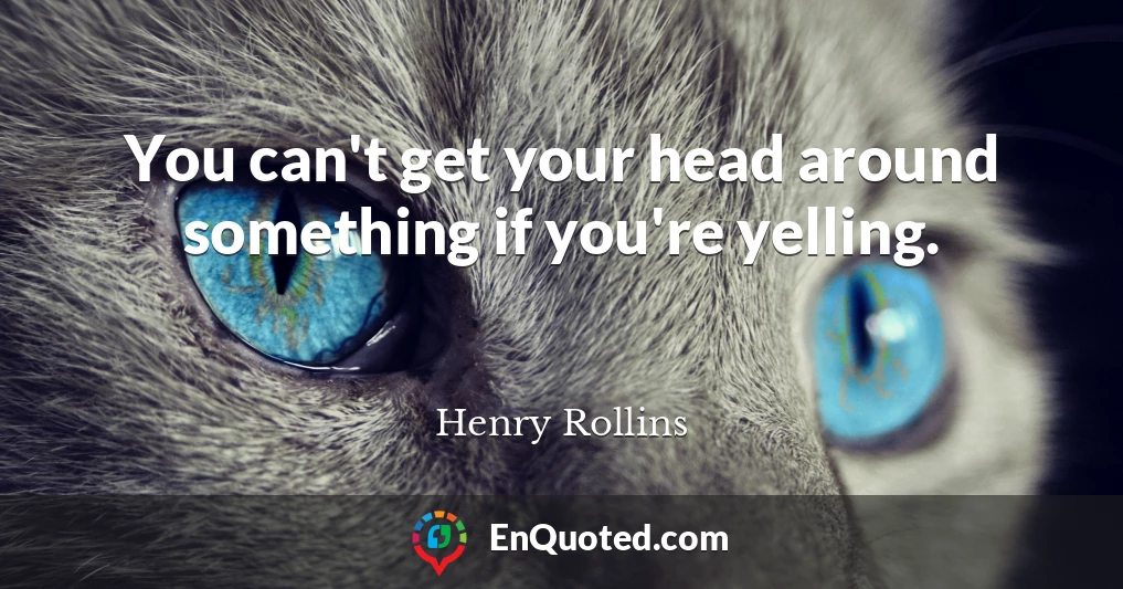 You can't get your head around something if you're yelling.