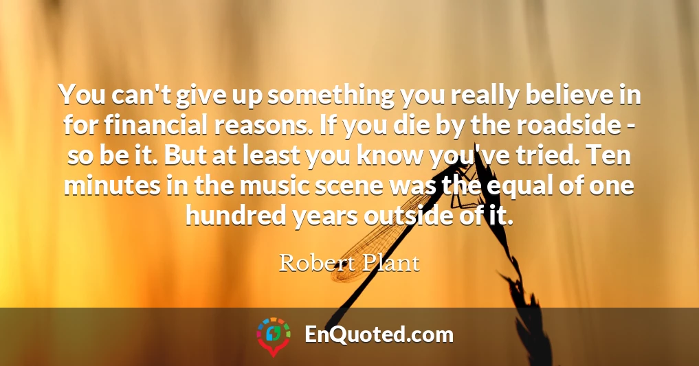 You can't give up something you really believe in for financial reasons. If you die by the roadside - so be it. But at least you know you've tried. Ten minutes in the music scene was the equal of one hundred years outside of it.